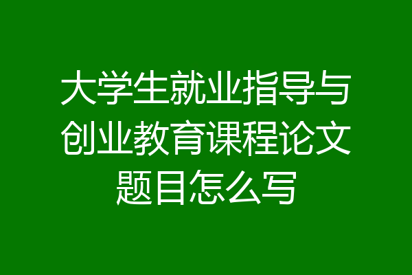 大学生就业指导与创业教育课程论文题目怎么写