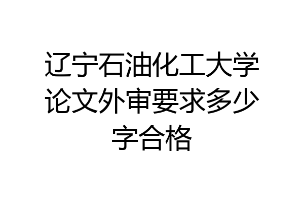 辽宁石油化工大学论文外审要求多少字合格