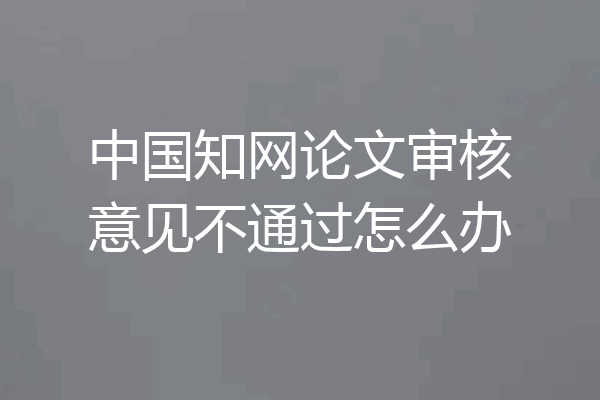中国知网论文审核意见不通过怎么办