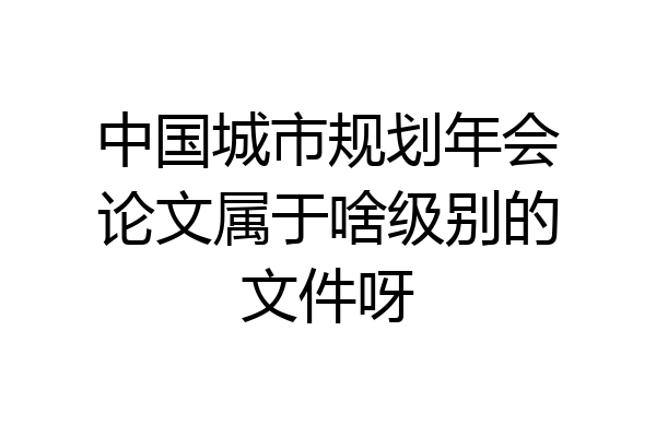 中国城市规划年会论文属于啥级别的文件呀