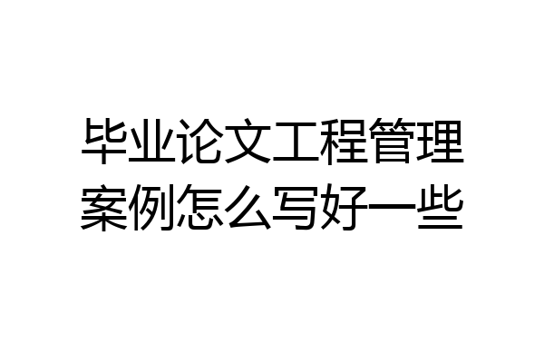 毕业论文工程管理案例怎么写好一些