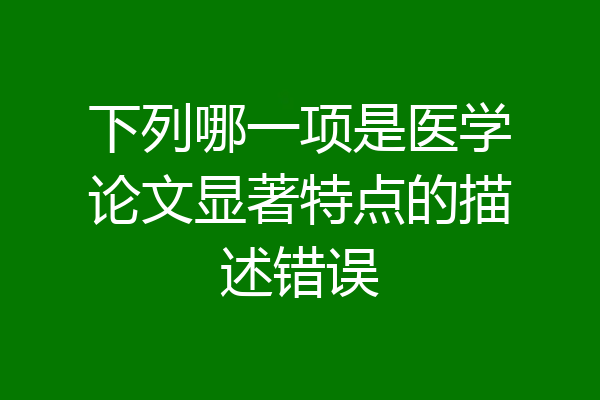 下列哪一项是医学论文显著特点的描述错误