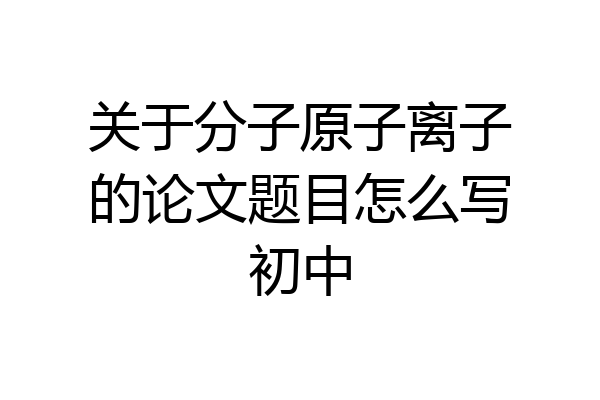 关于分子原子离子的论文题目怎么写初中