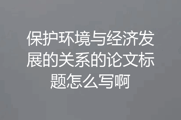 保护环境与经济发展的关系的论文标题怎么写啊