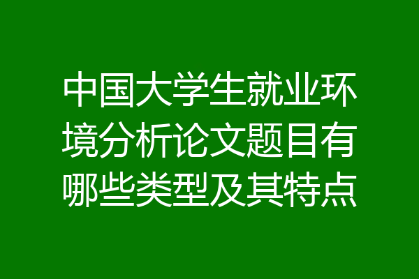 中国大学生就业环境分析论文题目有哪些类型及其特点