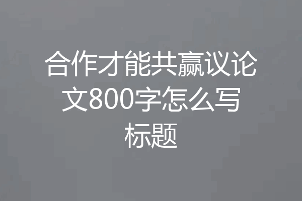 合作才能共赢议论文800字怎么写标题