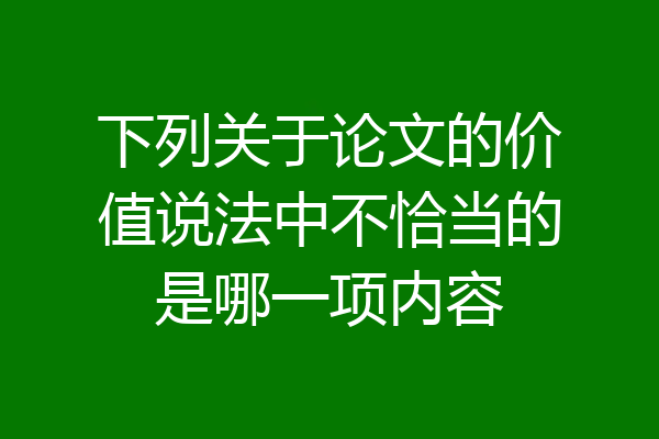 下列关于论文的价值说法中不恰当的是哪一项内容