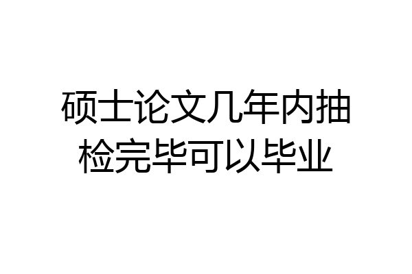 硕士论文几年内抽检完毕可以毕业