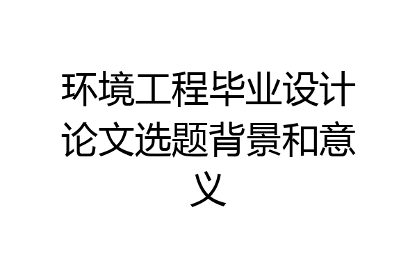 环境工程毕业设计论文选题背景和意义