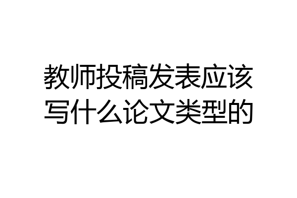 教师投稿发表应该写什么论文类型的