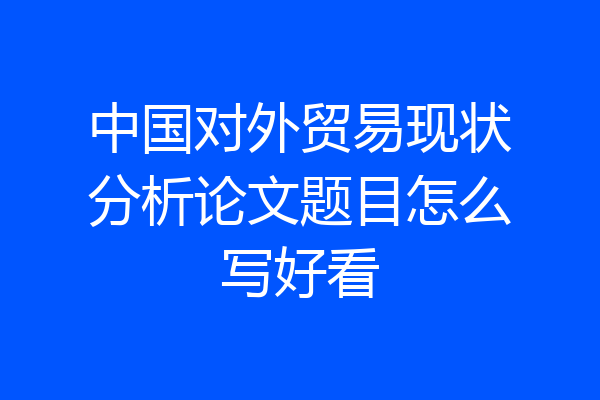 中国对外贸易现状分析论文题目怎么写好看