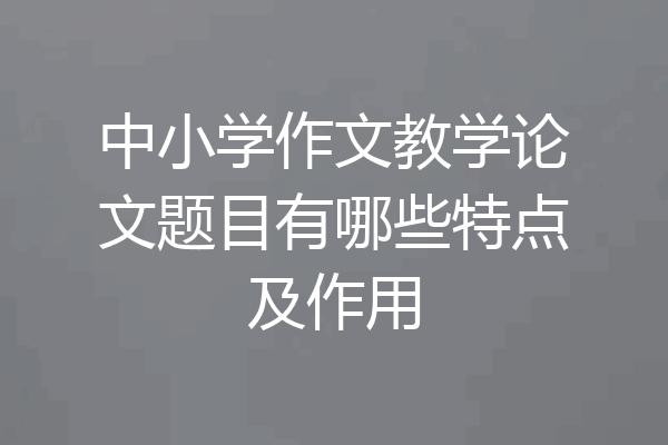 中小学作文教学论文题目有哪些特点及作用