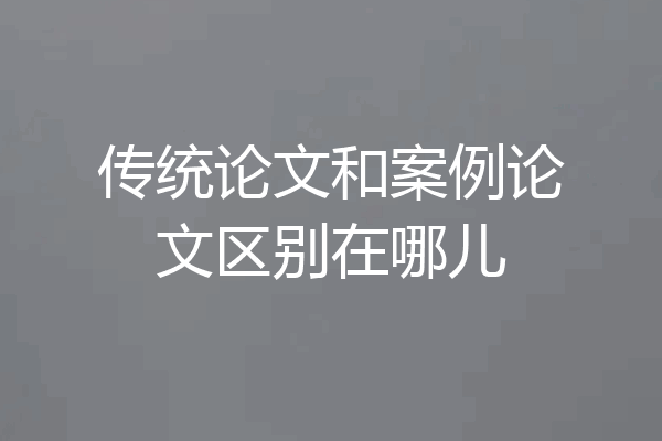 传统论文和案例论文区别在哪儿