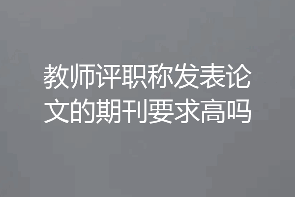 教师评职称发表论文的期刊要求高吗