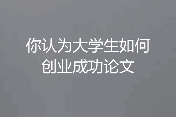 你认为大学生如何创业成功论文