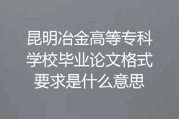 昆明冶金高等专科学校毕业论文格式要求是什么意思