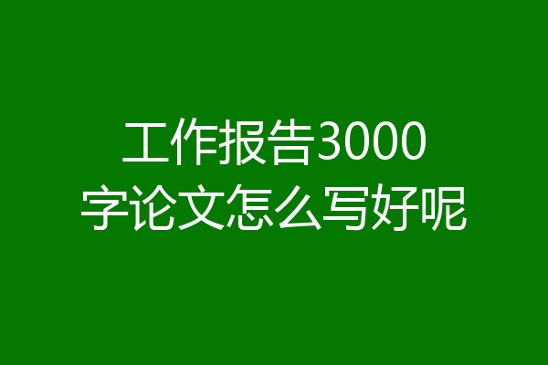 工作报告3000字论文怎么写好呢