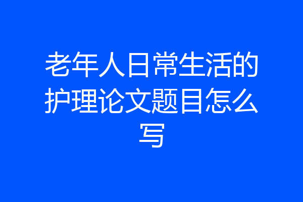 老年人日常生活的护理论文题目怎么写