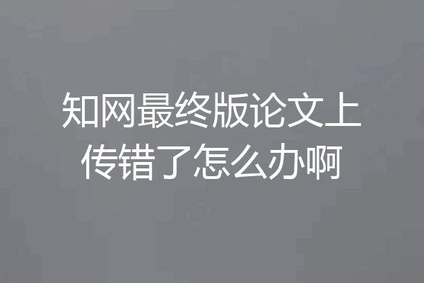知网最终版论文上传错了怎么办啊