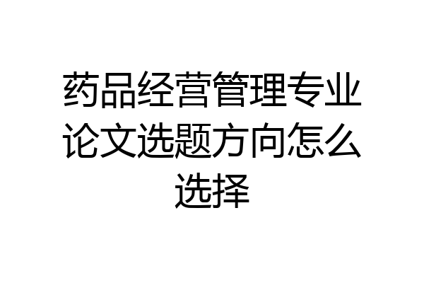 药品经营管理专业论文选题方向怎么选择