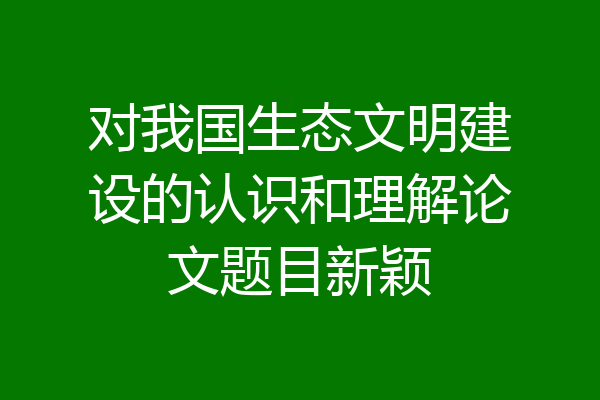对我国生态文明建设的认识和理解论文题目新颖
