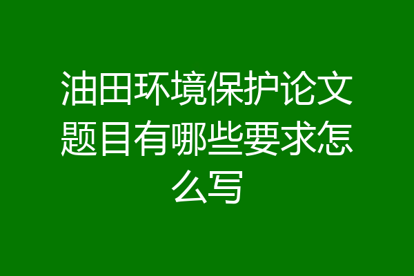 油田环境保护论文题目有哪些要求怎么写