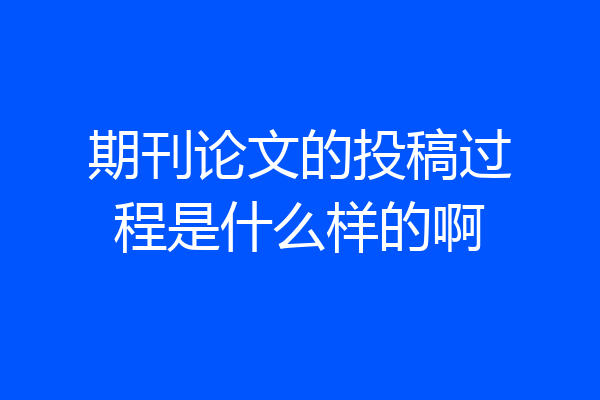 期刊论文的投稿过程是什么样的啊