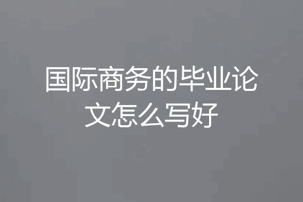 国际商务的毕业论文怎么写好