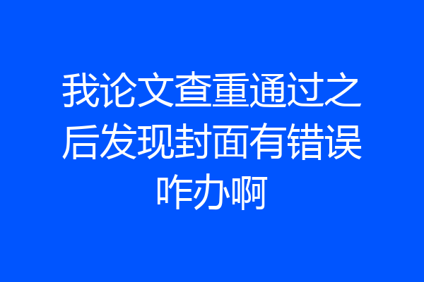我论文查重通过之后发现封面有错误咋办啊