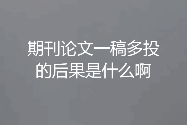 期刊论文一稿多投的后果是什么啊