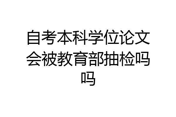 自考本科学位论文会被教育部抽检吗吗
