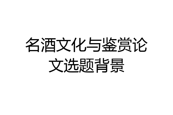 名酒文化与鉴赏论文选题背景