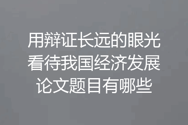 用辩证长远的眼光看待我国经济发展论文题目有哪些