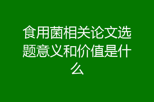 食用菌相关论文选题意义和价值是什么