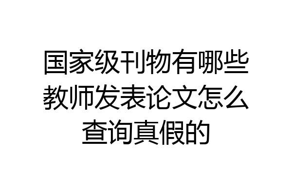 国家级刊物有哪些教师发表论文怎么查询真假的