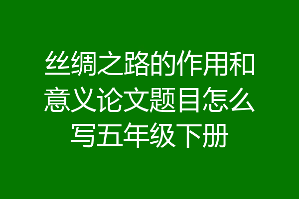 丝绸之路的作用和意义论文题目怎么写五年级下册