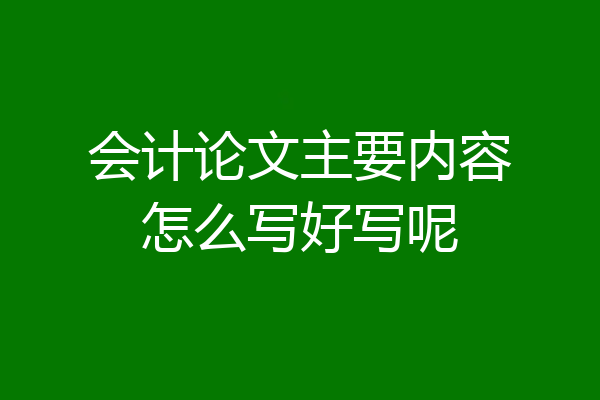 会计论文主要内容怎么写好写呢