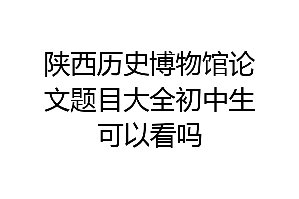 陕西历史博物馆论文题目大全初中生可以看吗