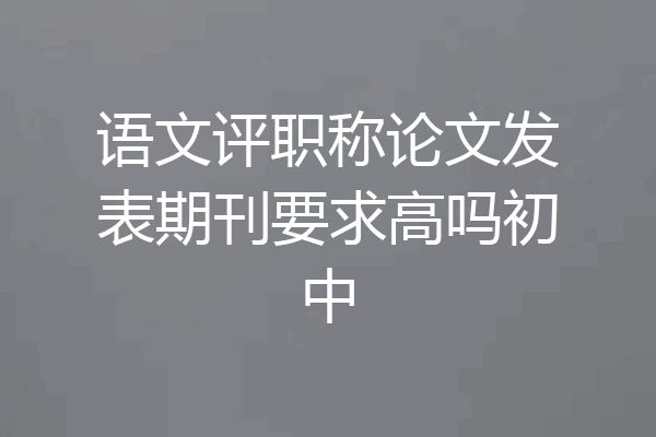语文评职称论文发表期刊要求高吗初中