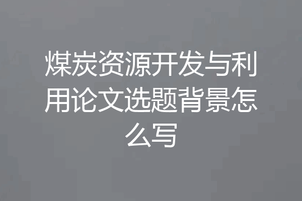 煤炭资源开发与利用论文选题背景怎么写
