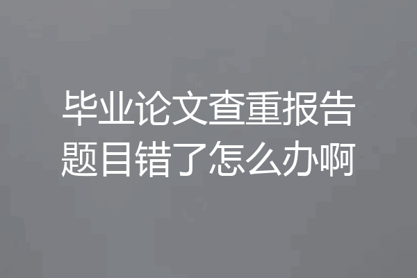 毕业论文查重报告题目错了怎么办啊