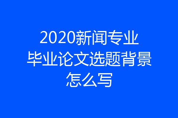 2020新闻专业毕业论文选题背景怎么写