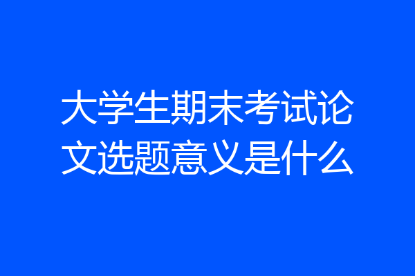 大学生期末考试论文选题意义是什么