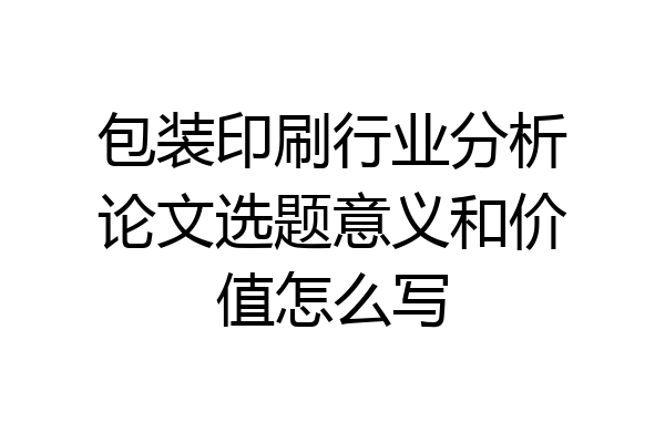 包装印刷行业分析论文选题意义和价值怎么写