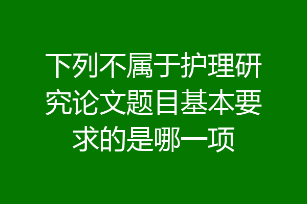 下列不属于护理研究论文题目基本要求的是哪一项
