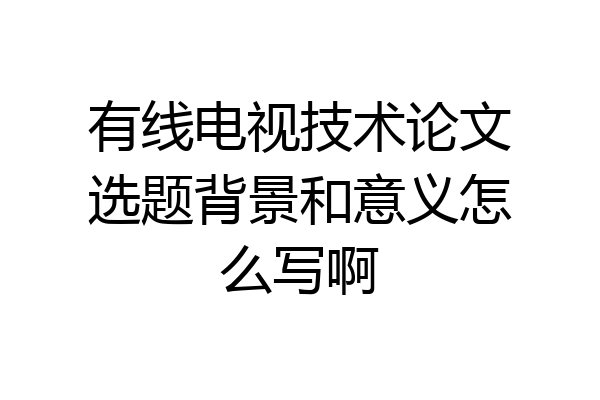 有线电视技术论文选题背景和意义怎么写啊