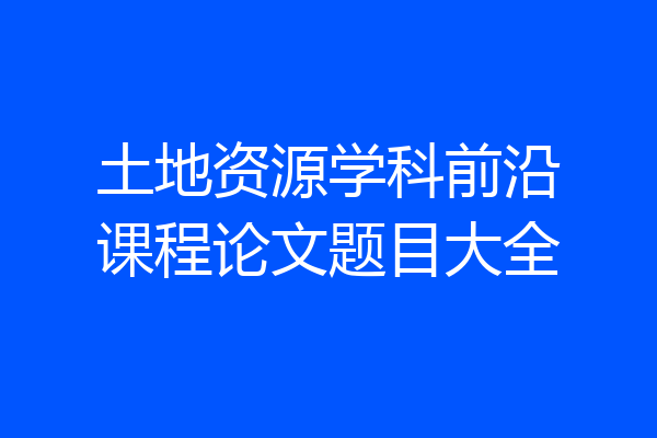 土地资源学科前沿课程论文题目大全