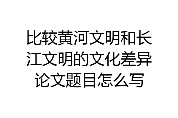 比较黄河文明和长江文明的文化差异论文题目怎么写