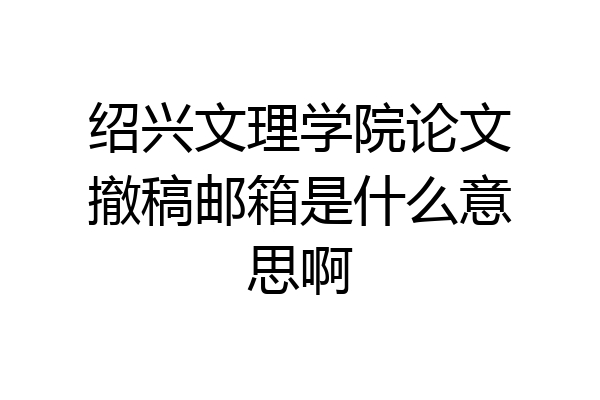 绍兴文理学院论文撤稿邮箱是什么意思啊