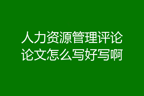 人力资源管理评论论文怎么写好写啊